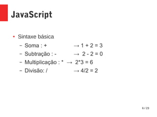 6 / 23
JavaScript
● Sintaxe básica
– Soma : + → 1 + 2 = 3
– Subtração : - → 2 - 2 = 0
– Multiplicação : * → 2*3 = 6
– Divisão: / → 4/2 = 2
 