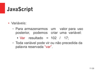 7 / 23
JavaScript
● Variáveis:
– Para armazenarmos um valor para uso
posterior, podemos criar uma variável:
● Var resultado = 102 / 17;
– Toda variável pode vir ou não precedida da
palavra reservada “var”.
 