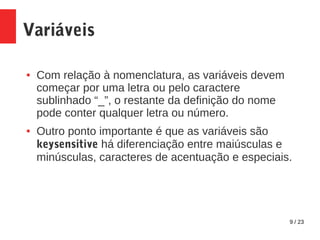 9 / 23
Variáveis
● Com relação à nomenclatura, as variáveis devem
começar por uma letra ou pelo caractere
sublinhado “_”, o restante da definição do nome
pode conter qualquer letra ou número.
● Outro ponto importante é que as variáveis são
keysensitive há diferenciação entre maiúsculas e
minúsculas, caracteres de acentuação e especiais.
 