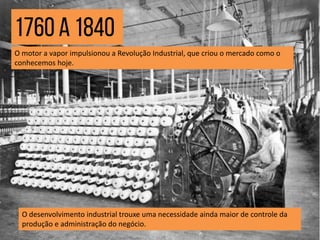 O motor a vapor impulsionou a Revolução Industrial, que criou o mercado como o
conhecemos hoje.
O desenvolvimento industrial trouxe uma necessidade ainda maior de controle da
produção e administração do negócio.
 