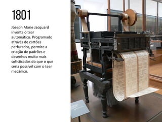 Joseph Marie Jacquard
inventa o tear
automático. Programado
através de cartões
perfurados, permite a
criação de padrões e
desenhos muito mais
sofisticados do que o que
seria possível com o tear
mecânico.
 