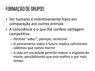 • Ser humano é instintivamente fraco em
comparação aos outros animais
• A consciência é o que lhe confere vantagem
competitiva
– Permite “saber”, planejar, raciocinar
– O pensamento sobre o futuro implica sofrimento:
sabemos que vamos morrer
– A vida em sociedade permite reduzir a angústia da
morte, possibilitando que viva melhor e por mais
tempo
 