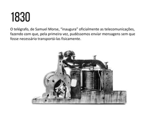 O telégrafo, de Samuel Morse, “inaugura” oficialmente as telecomunicações,
fazendo com que, pela primeira vez, pudéssemos enviar mensagens sem que
fosse necessário transportá-las fisicamente.
 