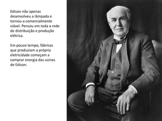 Edison não apenas
desenvolveu a lâmpada e
tornou-a comercialmente
viável. Pensou em toda a rede
de distribuição e produção
elétrica.
Em pouco tempo, fábricas
que produziam a própria
eletricidade começam a
comprar energia das usinas
de Edison.
 