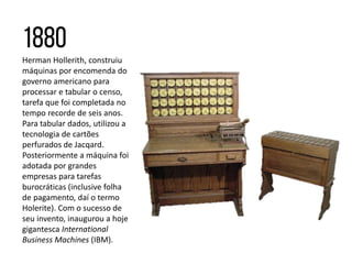 Herman Hollerith, construiu
máquinas por encomenda do
governo americano para
processar e tabular o censo,
tarefa que foi completada no
tempo recorde de seis anos.
Para tabular dados, utilizou a
tecnologia de cartões
perfurados de Jacqard.
Posteriormente a máquina foi
adotada por grandes
empresas para tarefas
burocráticas (inclusive folha
de pagamento, daí o termo
Holerite). Com o sucesso de
seu invento, inaugurou a hoje
gigantesca International
Business Machines (IBM).
 