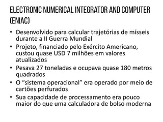 • Desenvolvido para calcular trajetórias de mísseis
durante a II Guerra Mundial
• Projeto, financiado pelo Exército Americano,
custou quase USD 7 milhões em valores
atualizados
• Pesava 27 toneladas e ocupava quase 180 metros
quadrados
• O “sistema operacional” era operado por meio de
cartões perfurados
• Sua capacidade de processamento era pouco
maior do que uma calculadora de bolso moderna
 