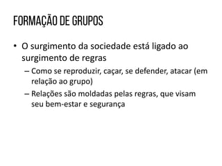 • O surgimento da sociedade está ligado ao
surgimento de regras
– Como se reproduzir, caçar, se defender, atacar (em
relação ao grupo)
– Relações são moldadas pelas regras, que visam
seu bem-estar e segurança
 