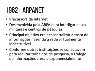 • Precursora da Internet
• Desenvolvida pela ARPA para interligar bases
militares e centros de pesquisa
• Principal objetivo era descentralizar a troca de
informações, fazendo a rede virtualmente
indestrutível
• Conforme outras instituições se conectavam
para realizar trabalhos de pesquisa, o tráfego
de informações crescia exponencialmente
 