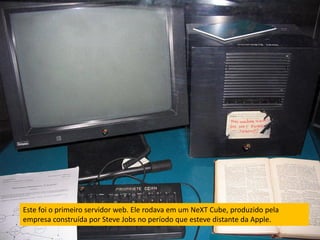 Este foi o primeiro servidor web. Ele rodava em um NeXT Cube, produzido pela
empresa construída por Steve Jobs no período que esteve distante da Apple.
 