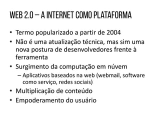 • Termo popularizado a partir de 2004
• Não é uma atualização técnica, mas sim uma
nova postura de desenvolvedores frente à
ferramenta
• Surgimento da computação em núvem
– Aplicativos baseados na web (webmail, software
como serviço, redes sociais)
• Multiplicação de conteúdo
• Empoderamento do usuário
 