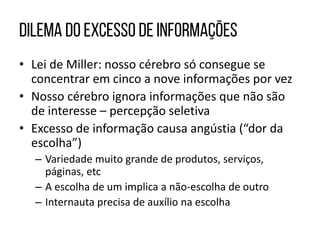 • Lei de Miller: nosso cérebro só consegue se
concentrar em cinco a nove informações por vez
• Nosso cérebro ignora informações que não são
de interesse – percepção seletiva
• Excesso de informação causa angústia (“dor da
escolha”)
– Variedade muito grande de produtos, serviços,
páginas, etc
– A escolha de um implica a não-escolha de outro
– Internauta precisa de auxílio na escolha
 