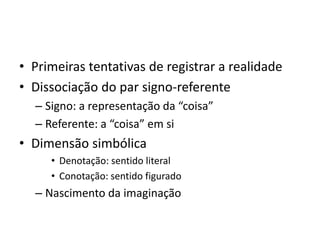 • Primeiras tentativas de registrar a realidade
• Dissociação do par signo-referente
– Signo: a representação da “coisa”
– Referente: a “coisa” em si
• Dimensão simbólica
• Denotação: sentido literal
• Conotação: sentido figurado
– Nascimento da imaginação
 