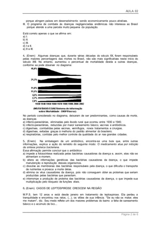 AULA 02
Página 2 de 6
porque atingem países em desenvolvimento sendo economicamente pouco atrativas.
III. O programa de combate às doenças negligenciadas endêmicas não interessa ao Brasil
porque atende a uma parcela muito pequena da população.
Está correto apenas o que se afirma em:
a) I.
b) II.
c) III.
d) I e II.
e) II e III.
4. (Enem) Algumas doenças que, durante várias décadas do século XX, foram responsáveis
pelas maiores percentagens das mortes no Brasil, não são mais significativas neste início do
século XXI. No entanto, aumentou o percentual de mortalidade devida a outras doenças,
conforme se pode observar no diagrama:
No período considerado no diagrama, deixaram de ser predominantes, como causas de morte,
as doenças
a) infecto-parasitárias, eliminadas pelo êxodo rural que ocorreu entre 1930 e 1940.
b) infecto-parasitárias, reduzidas por maior saneamento básico, vacinas e antibióticos.
c) digestivas, combatidas pelas vacinas, vermífugos, novos tratamentos e cirurgias.
d) digestivas, evitadas graças à melhoria do padrão alimentar do brasileiro.
e) respiratórias, contidas pelo melhor controle da qualidade do ar nas grandes cidades.
5. (Enem) Na embalagem de um antibiótico, encontra-se uma bula que, entre outras
informações, explica a ação do remédio do seguinte modo: O medicamento atua por inibição
da síntese proteica bacteriana.
Essa afirmação permite concluir que o antibiótico
a) impede a fotossíntese realizada pelas bactérias causadoras da doença e, assim, elas não se
alimentam e morrem.
b) altera as informações genéticas das bactérias causadoras da doença, o que impede
manutenção e reprodução desses organismos.
c) dissolve as membranas das bactérias responsáveis pela doença, o que dificulta o transporte
de nutrientes e provoca a morte delas.
d) elimina os vírus causadores da doença, pois não conseguem obter as proteínas que seriam
produzidas pelas bactérias que parasitam.
e) interrompe a produção de proteína das bactérias causadoras da doença, o que impede sua
multiplicação pelo bloqueio de funções vitais.
6. (Enem) CASOS DE LEPTOSPIROSE CRESCEM NA REGIÃO
M.P.S. tem 12 anos e está desde janeiro em tratamento de leptospirose. Ela perdeu a
tranquilidade e encontrou nos ratos, (...), os vilões de sua infância. "Se eu não os matar, eles
me matam", diz. Seu medo reflete um dos maiores problemas do bairro: a falta de saneamento
básico e o acúmulo de lixo...
 