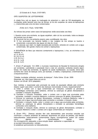 AULA 02
Página 3 de 6
(O Estado de S. Paulo, 31/07/1997)
OITO SUSPEITOS DE LEPTOSPIROSE
A cidade ficou sob as águas na madrugada de anteontem e, além de 120 desabrigados, as
inundações estão fazendo outro tipo de vítimas: já há oito suspeitas de casos de leptospirose
(...) transmitida pela urina de ratos contaminados.
(Folha de S. Paulo, 12/02/1999)
As notícias dos jornais sobre casos de leptospirose estão associadas aos fatos:
I. Quando ocorre uma enchente, as águas espalham, além do lixo acumulado, todos os desejos
dos animais que ali vivem.
II. O acúmulo de lixo cria ambiente propício para a proliferação dos ratos.
III. O lixo acumulado nos terrenos baldios e nas margens de rios entope os bueiros e
compromete o escoamento das águas em dias de chuva.
IV. As pessoas que vivem na região assolada pela enchente, entrando em contato com a água
contaminada, têm grande chance de contrair a leptospirose.
A SEQUÊNCIA de fatos que relaciona corretamente a leptospirose, o lixo, as enchentes e os
roedores, é:
a) I, II, III e IV.
b) I, III, IV e II.
c) IV, III, II e I.
d) II, IV, I e III.
e) II, III, I e IV.
7. (Enem 2ª aplicação) Em 2009, o município maranhense de Bacabal foi fortemente atingido
por enchentes, submetendo a população local a viver em precárias condições durante algum
tempo. Em razão das enchentes, os agentes de saúde manifestaram, na ocasião, temor pelo
aumento dos casos de doenças como, por exemplo, a malária, a leptospirose, a leishmaniose e
a esquistossomose.
“Cidades inundadas enfrentam aumento de doenças”. Folha Online. 22 abr. 2009.
Disponível em: http://www1.folha.uol.com.br.
Acesso: em 28 abr. 2010 (adaptado).
Que medidas o responsável pela promoção da saúde da população afetada pela enchente
deveria sugerir para evitar o aumento das doenças mencionadas no texto, respectivamente?
a) Evitar o contato com a água contaminada por mosquitos, combater os percevejos
hematófagos conhecidos como barbeiros, eliminar os caramujos do gênero Biomphalaria e
combater o mosquito Anopheles.
b) Combater o mosquito Anopheles, evitar o contato com a água suja acumulada pelas
enchentes, combater o mosquito flebótomo e eliminar caramujos do gênero Biomphalaria.
c) Eliminar os caramujos do gênero Biomphalaria, combater o mosquito flebótomo, evitar o
contato com a água suja acumulada pelas enchentes e combater o mosquito Aedes.
d) Combater o mosquito Aedes, evitar o contato com a água suja acumulada pelas enchentes,
eliminar os caramujos do gênero Biomphalaria e combater os percevejos hematófagos
conhecidos como barbeiros.
e) Combater o mosquito Aedes, eliminar os caramujos do gênero Biomphalaria, combater o
mosquito flebótomo e evitar o contato com a água contaminada por mosquitos.
8. (Enem PPL) Diversos estudos têm sido desenvolvidos para encontrar soluções que
minimizem o impacto ambiental de eventuais vazamentos em poços de petróleo, que liberam
hidrocarbonetos potencialmente contaminantes Alguns microrganismos podem ser usados
como agentes de biorremediação nesses casos.
Os microrganismos adequados a essa solução devem apresentar a capacidade de
a) excretar hidrocarbonetos solúveis.
b) estabilizar quimicamente os hidrocarbonetos.
 