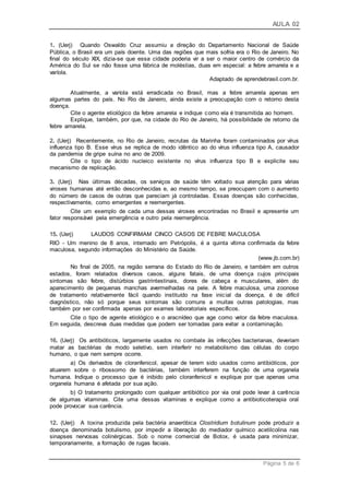AULA 02
Página 5 de 6
1. (Uerj) Quando Oswaldo Cruz assumiu a direção do Departamento Nacional de Saúde
Pública, o Brasil era um país doente. Uma das regiões que mais sofria era o Rio de Janeiro. No
final do século XIX, dizia-se que essa cidade poderia vir a ser o maior centro de comércio da
América do Sul se não fosse uma fábrica de moléstias, duas em especial: a febre amarela e a
varíola.
Adaptado de aprendebrasil.com.br.
Atualmente, a varíola está erradicada no Brasil, mas a febre amarela apenas em
algumas partes do país. No Rio de Janeiro, ainda existe a preocupação com o retorno desta
doença.
Cite o agente etiológico da febre amarela e indique como ela é transmitida ao homem.
Explique, também, por que, na cidade do Rio de Janeiro, há possibilidade de retorno da
febre amarela.
2. (Uerj) Recentemente, no Rio de Janeiro, recrutas da Marinha foram contaminados por vírus
influenza tipo B. Esse vírus se replica de modo idêntico ao do vírus influenza tipo A, causador
da pandemia de gripe suína no ano de 2009.
Cite o tipo de ácido nucleico existente no vírus influenza tipo B e explicite seu
mecanismo de replicação.
3. (Uerj) Nas últimas décadas, os serviços de saúde têm voltado sua atenção para várias
viroses humanas até então desconhecidas e, ao mesmo tempo, se preocupam com o aumento
do número de casos de outras que pareciam já controladas. Essas doenças são conhecidas,
respectivamente, como emergentes e reemergentes.
Cite um exemplo de cada uma dessas viroses encontradas no Brasil e apresente um
fator responsável pela emergência e outro pela reemergência.
15. (Uerj) LAUDOS CONFIRMAM CINCO CASOS DE FEBRE MACULOSA
RIO - Um menino de 8 anos, internado em Petrópolis, é a quinta vítima confirmada da febre
maculosa, segundo informações do Ministério da Saúde.
(www.jb.com.br)
No final de 2005, na região serrana do Estado do Rio de Janeiro, e também em outros
estados, foram relatados diversos casos, alguns fatais, de uma doença cujos principais
sintomas são febre, distúrbios gastrintestinais, dores de cabeça e musculares, além do
aparecimento de pequenas manchas avermelhadas na pele. A febre maculosa, uma zoonose
de tratamento relativamente fácil quando instituído na fase inicial da doença, é de difícil
diagnóstico, não só porque seus sintomas são comuns a muitas outras patologias, mas
também por ser confirmada apenas por exames laboratoriais específicos.
Cite o tipo de agente etiológico e o aracnídeo que age como vetor da febre maculosa.
Em seguida, descreva duas medidas que podem ser tomadas para evitar a contaminação.
16. (Uerj) Os antibióticos, largamente usados no combate às infecções bacterianas, deveriam
matar as bactérias de modo seletivo, sem interferir no metabolismo das células do corpo
humano, o que nem sempre ocorre.
a) Os derivados de cloranfenicol, apesar de terem sido usados como antibióticos, por
atuarem sobre o ribossomo de bactérias, também interferem na função de uma organela
humana. Indique o processo que é inibido pelo cloranfenicol e explique por que apenas uma
organela humana é afetada por sua ação.
b) O tratamento prolongado com qualquer antibiótico por via oral pode levar à carência
de algumas vitaminas. Cite uma dessas vitaminas e explique como a antibioticoterapia oral
pode provocar sua carência.
12. (Uerj) A toxina produzida pela bactéria anaeróbica Clostridium botulinum pode produzir a
doença denominada botulismo, por impedir a liberação do mediador químico acetilcolina nas
sinapses nervosas colinérgicas. Sob o nome comercial de Botox, é usada para minimizar,
temporariamente, a formação de rugas faciais.
 