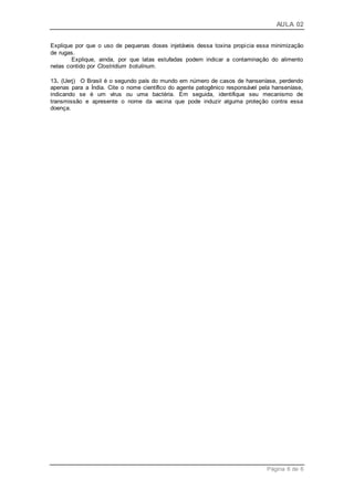 AULA 02
Página 6 de 6
Explique por que o uso de pequenas doses injetáveis dessa toxina propicia essa minimização
de rugas.
Explique, ainda, por que latas estufadas podem indicar a contaminação do alimento
nelas contido por Clostridium botulinum.
13. (Uerj) O Brasil é o segundo país do mundo em número de casos de hanseníase, perdendo
apenas para a Índia. Cite o nome científico do agente patogênico responsável pela hanseníase,
indicando se é um vírus ou uma bactéria. Em seguida, identifique seu mecanismo de
transmissão e apresente o nome da vacina que pode induzir alguma proteção contra essa
doença.
 