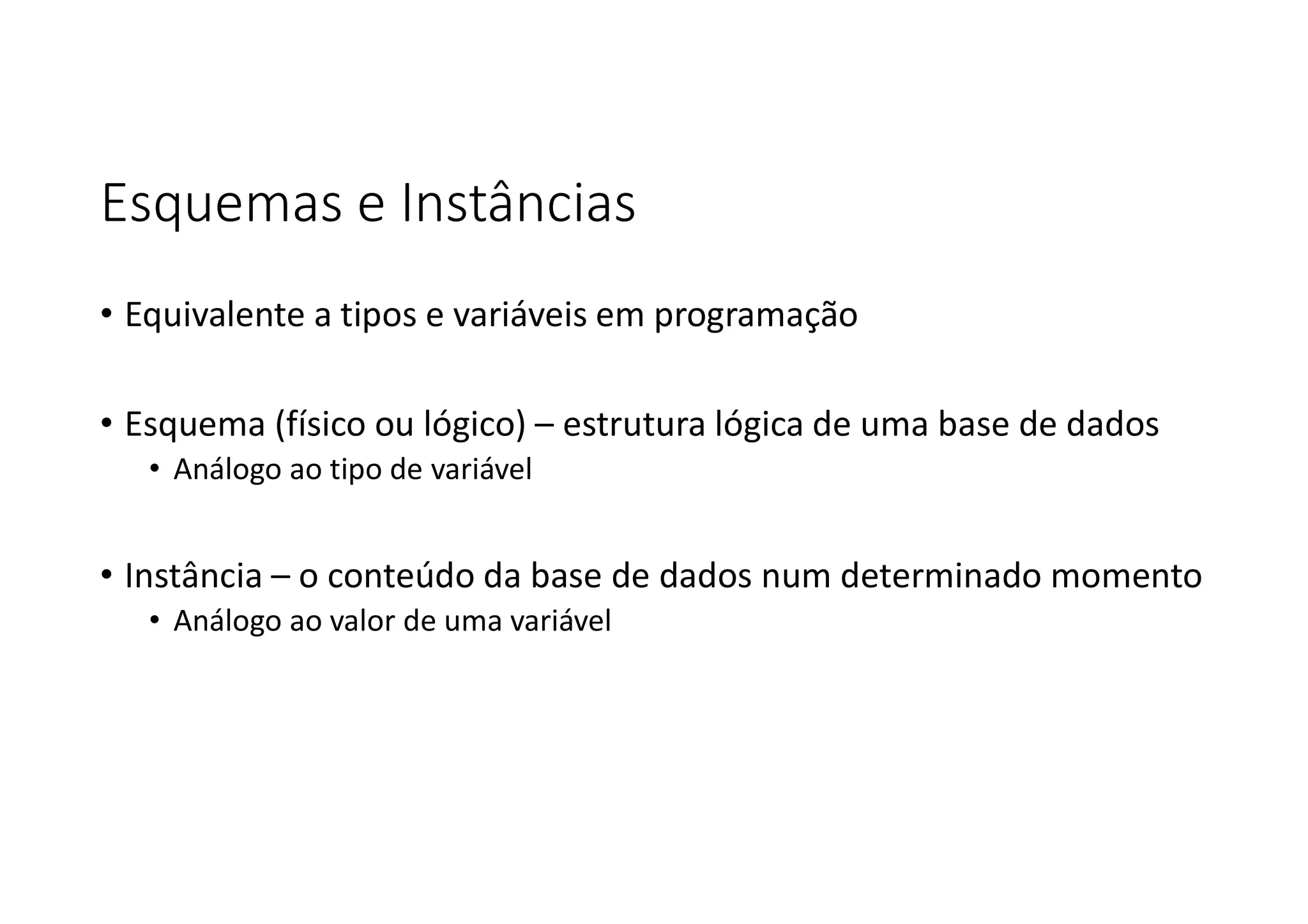 Esquemas e Instâncias
• Equivalente a tipos e variáveis em programação
• Esquema (físico ou lógico) – estrutura lógica de uma base de dados
• Análogo ao tipo de variável
• Instância – o conteúdo da base de dados num determinado momento
• Análogo ao valor de uma variável
 