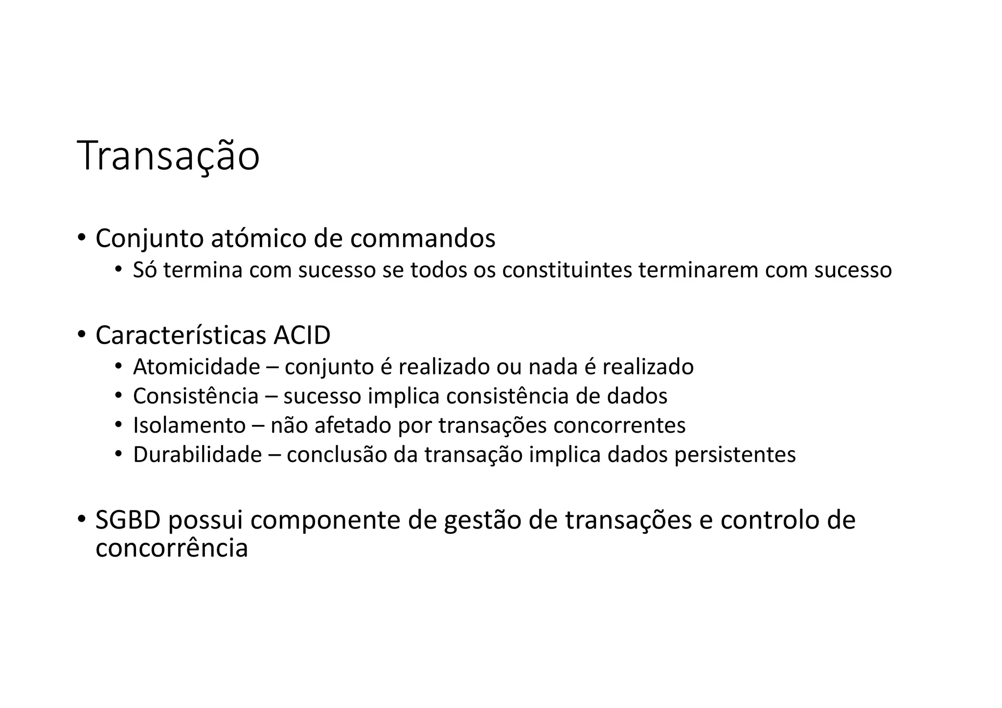 Transação
• Conjunto atómico de commandos
• Só termina com sucesso se todos os constituintes terminarem com sucesso
• Características ACID
• Atomicidade – conjunto é realizado ou nada é realizado
• Consistência – sucesso implica consistência de dados
• Isolamento – não afetado por transações concorrentes
• Durabilidade – conclusão da transação implica dados persistentes
• SGBD possui componente de gestão de transações e controlo de
concorrência
 