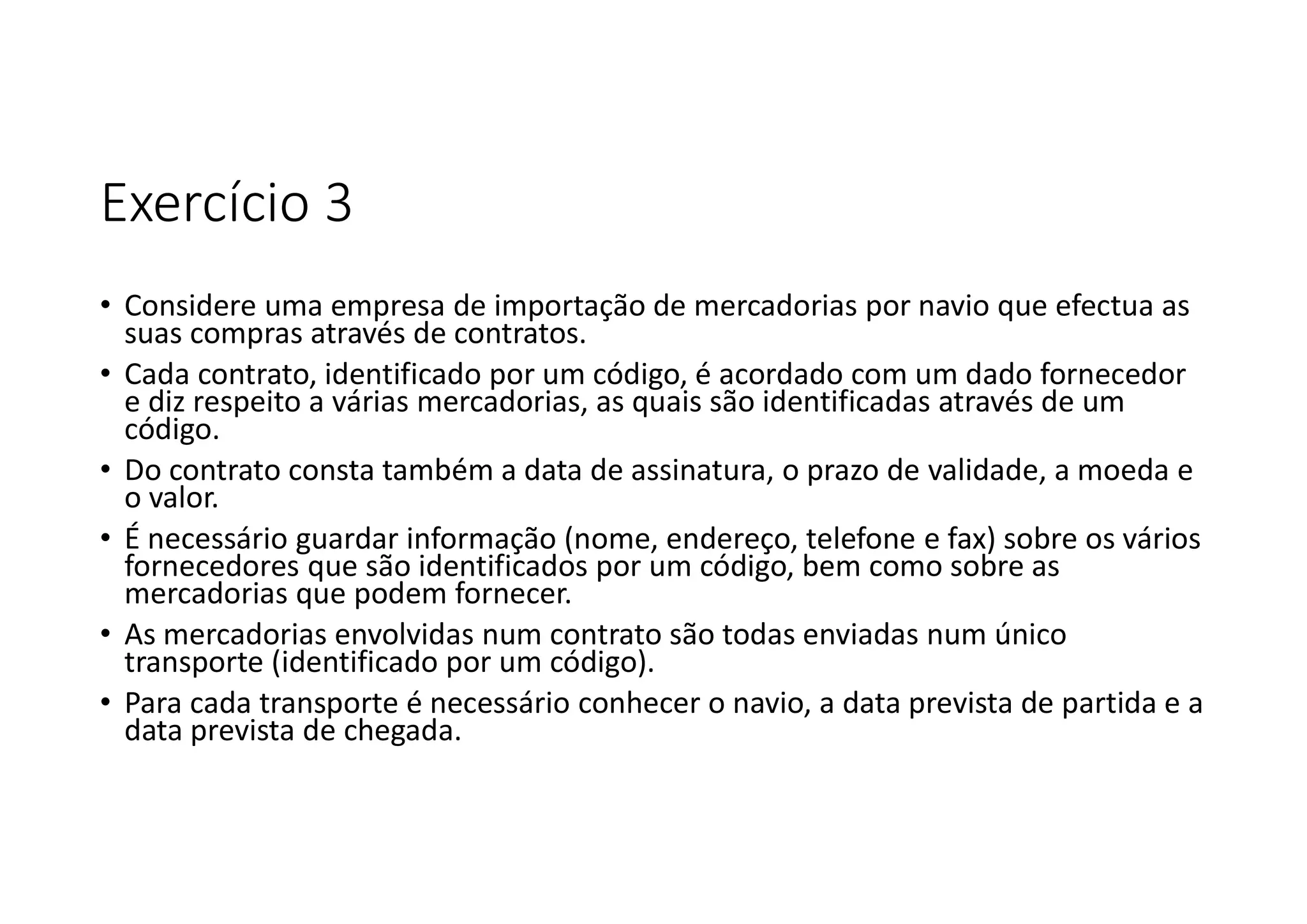 Exercício 3
• Considere uma empresa de importação de mercadorias por navio que efectua as
suas compras através de contratos.
• Cada contrato, identificado por um código, é acordado com um dado fornecedor
e diz respeito a várias mercadorias, as quais são identificadas através de um
código.
• Do contrato consta também a data de assinatura, o prazo de validade, a moeda e
o valor.
• É necessário guardar informação (nome, endereço, telefone e fax) sobre os vários
fornecedores que são identificados por um código, bem como sobre as
mercadorias que podem fornecer.
• As mercadorias envolvidas num contrato são todas enviadas num único
transporte (identificado por um código).
• Para cada transporte é necessário conhecer o navio, a data prevista de partida e a
data prevista de chegada.
 
