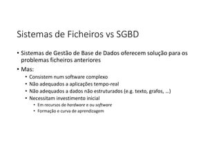 Sistemas de Ficheiros vs SGBD
• Sistemas de Gestão de Base de Dados oferecem solução para os
problemas ficheiros anteriores
• Mas:
• Consistem num software complexo
• Não adequados a aplicações tempo-real
• Não adequados a dados não estruturados (e.g. texto, grafos, …)
• Necessitam investimento inicial
• Em recursos de hardware e ou software
• Formação e curva de aprendizagem
 
