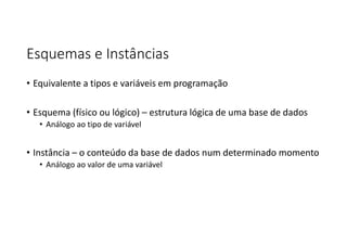 Esquemas e Instâncias
• Equivalente a tipos e variáveis em programação
• Esquema (físico ou lógico) – estrutura lógica de uma base de dados
• Análogo ao tipo de variável
• Instância – o conteúdo da base de dados num determinado momento
• Análogo ao valor de uma variável
 