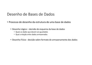 Desenho de Bases de Dados
• Processo de desenho da estrutura de uma base de dados
• Desenho Lógico – decisão do esquema da base de dados
• Quais os dados que devem ser guardados
• Qual a relação entre dados armazenados
• Desenho Físico - decisão sobre formato de armazenamento dos dados
 