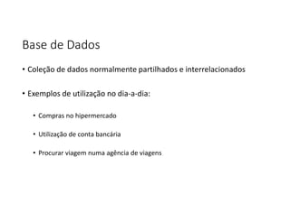 Base de Dados
• Coleção de dados normalmente partilhados e interrelacionados
• Exemplos de utilização no dia-a-dia:
• Compras no hipermercado
• Utilização de conta bancária
• Procurar viagem numa agência de viagens
 