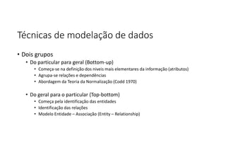 Técnicas de modelação de dados
• Dois grupos
• Do particular para geral (Bottom-up)
• Começa-se na definição dos niveis mais elementares da informação (atributos)
• Agrupa-se relações e dependências
• Abordagem da Teoria da Normalização (Codd 1970)
• Do geral para o particular (Top-bottom)
• Começa pela identificação das entidades
• Identificação das relações
• Modelo Entidade – Associação (Entity – Relationship)
 