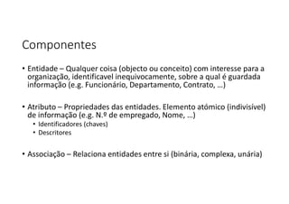 Componentes
• Entidade – Qualquer coisa (objecto ou conceito) com interesse para a
organização, identificavel inequivocamente, sobre a qual é guardada
informação (e.g. Funcionário, Departamento, Contrato, …)
• Atributo – Propriedades das entidades. Elemento atómico (indivisível)
de informação (e.g. N.º de empregado, Nome, …)
• Identificadores (chaves)
• Descritores
• Associação – Relaciona entidades entre si (binária, complexa, unária)
 