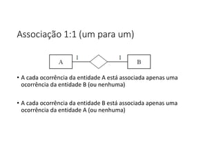 Associação 1:1 (um para um)
• A cada ocorrência da entidade A está associada apenas uma
ocorrência da entidade B (ou nenhuma)
• A cada ocorrência da entidade B está associada apenas uma
ocorrência da entidade A (ou nenhuma)
 