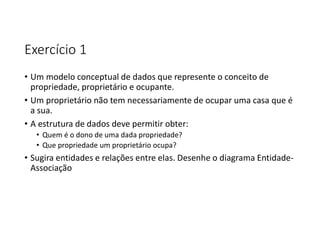 Exercício 1
• Um modelo conceptual de dados que represente o conceito de
propriedade, proprietário e ocupante.
• Um proprietário não tem necessariamente de ocupar uma casa que é
a sua.
• A estrutura de dados deve permitir obter:
• Quem é o dono de uma dada propriedade?
• Que propriedade um proprietário ocupa?
• Sugira entidades e relações entre elas. Desenhe o diagrama Entidade-
Associação
 