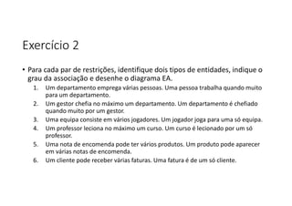 Exercício 2
• Para cada par de restrições, identifique dois tipos de entidades, indique o
grau da associação e desenhe o diagrama EA.
1. Um departamento emprega várias pessoas. Uma pessoa trabalha quando muito
para um departamento.
2. Um gestor chefia no máximo um departamento. Um departamento é chefiado
quando muito por um gestor.
3. Uma equipa consiste em vários jogadores. Um jogador joga para uma só equipa.
4. Um professor leciona no máximo um curso. Um curso é lecionado por um só
professor.
5. Uma nota de encomenda pode ter vários produtos. Um produto pode aparecer
em várias notas de encomenda.
6. Um cliente pode receber várias faturas. Uma fatura é de um só cliente.
 