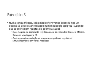Exercício 3
• Numa clínica médica, cada medico tem vários doentes mas um
doente só pode estar registado num medico de cada vez (supondo
que só se incluem registos de doentes atuais)
• Qual é o grau da associação registado entre as entidades Doente e Médico.
• Desenhe um diagrama EA
• Qual o grau da associação se um paciente pudesse registar-se
simultaneamente em vários medicos?
 
