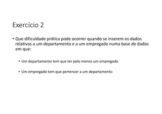Exercício 2
• Que dificuldade prática pode ocorrer quando se inserem os dados
relativos a um departamento e a um empregado numa base de dados
em que:
• Um departamento tem que ter pelo menos um empregado
• Um empregado tem que pertencer a um departamento
 