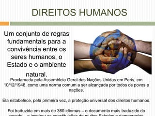 Um conjunto de regras
fundamentais para a
convivência entre os
seres humanos, o
Estado e o ambiente
natural.
DIREITOS HUMANOS
Proclamada pela Assembleia Geral das Nações Unidas em Paris, em
10/12/1948, como uma norma comum a ser alcançada por todos os povos e
nações.
Ela estabelece, pela primeira vez, a proteção universal dos direitos humanos.
Foi traduzida em mais de 360 idiomas – o documento mais traduzido do
 