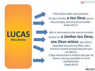 MANDAMENTOS
Liberdade e Atualidade
LUCASMeu Nome
E Deus falou todas estas palavras:
"Eu sou o Senhor, o teu Deus, que te
tirou do Egito, da terra da escravidão.
Êxodo 20:1,2
Não te encurvarás a elas nem as servirás;
porque eu, o Senhor teu Deus,
sou Deus zeloso, que visito a
iniqüidade dos pais nos filhos, até a
terceira e quarta geração daqueles que
me odeiam.
E faço misericórdia a milhares dos que me
amam e aos que guardam os meus
mandamentos.
Êxodo 20:5,6
 