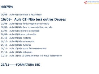 AGENDA
09/08 - Aula 01) Liberdade e Atualidade
16/08- Aula 02) Não terá outros Deuses
23/08- Aula 03) Não farás imagem de escultura
30/08- Aula 04) Não falar o nome de Deus em vão
13/09- Aula 05) Lembra te do sábado
20/09- Aula 06) Honrar pai e mãe
11/10- Aula 07) Não matarás
18/10- Aula 08) Não adulterarás
25/10- Aula 09) Não furtarás
08/11- Aula 10) Não darás falso testemunho
15/11- Aula 11) Não cobiçarás
22/11- Aula 12) Os 10 Mandamentos e o Novo Testamento
29/11-------FORMATURA EBD
MANDAMENTOS
Liberdade e Atualidade
 