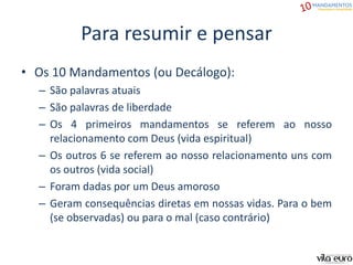 Para resumir e pensar
• Os 10 Mandamentos (ou Decálogo):
– São palavras atuais
– São palavras de liberdade
– Os 4 primeiros mandamentos se referem ao nosso
relacionamento com Deus (vida espiritual)
– Os outros 6 se referem ao nosso relacionamento uns com
os outros (vida social)
– Foram dadas por um Deus amoroso
– Geram consequências diretas em nossas vidas. Para o bem
(se observadas) ou para o mal (caso contrário)
 