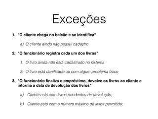 Exceções 
1. "O cliente chega no balcão e se identifica"! 
a) O cliente ainda não possui cadastro 
2. "O funcionário registra cada um dos livros"! 
1. O livro ainda não está cadastrado no sistema 
2. O livro está danificado ou com algum problema físico 
3. "O funcionário finaliza o empréstimo, devolve os livros ao cliente e 
informa a data de devolução dos livros"! 
a) Cliente está com livros pendentes de devolução; 
b) Cliente está com o número máximo de livros permitido; 
 