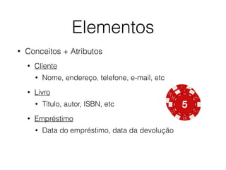 Elementos 
• Conceitos + Atributos 
• Cliente 
• Nome, endereço, telefone, e-mail, etc 
• Livro 
• Título, autor, ISBN, etc 
• Empréstimo 
• Data do empréstimo, data da devolução 
 