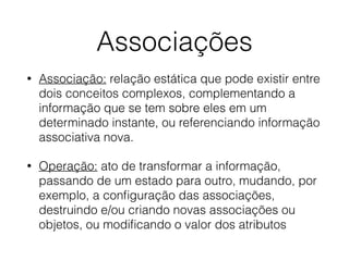 Associações 
• Associação: relação estática que pode existir entre 
dois conceitos complexos, complementando a 
informação que se tem sobre eles em um 
determinado instante, ou referenciando informação 
associativa nova. 
• Operação: ato de transformar a informação, 
passando de um estado para outro, mudando, por 
exemplo, a configuração das associações, 
destruindo e/ou criando novas associações ou 
objetos, ou modificando o valor dos atributos 
 