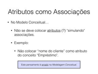 Atributos como Associações 
• No Modelo Conceitual… 
• Não se deve colocar atributos (?) “simulando" 
associações. 
• Exemplo: 
• Não colocar “nome do cliente” como atributo 
do conceito “Empréstimo". 
Este pensamento é errado na Modelagem Conceitual. 
 