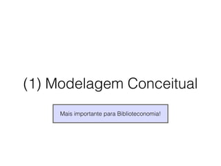 (1) Modelagem Conceitual 
Mais importante para Biblioteconomia! 
 