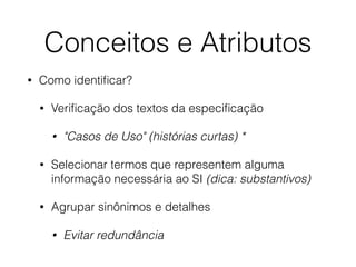 Conceitos e Atributos 
• Como identificar? 
• Verificação dos textos da especificação 
• "Casos de Uso" (histórias curtas) * 
• Selecionar termos que representem alguma 
informação necessária ao SI (dica: substantivos) 
• Agrupar sinônimos e detalhes 
• Evitar redundância 
 