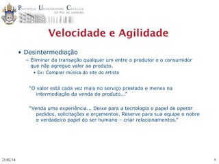 Velocidade e Agilidade
• Desintermediação
– Eliminar da transação qualquer um entre o produtor e o consumidor
que não agregue valor ao produto.
• Ex: Comprar música do site do artista

“O valor está cada vez mais no serviço prestado e menos na
intermediação da venda do produto...”
“Venda uma experiência... Deixe para a tecnologia o papel de operar
pedidos, solicitações e orçamentos. Reserve para sua equipe o nobre
e verdadeiro papel do ser humano – criar relacionamentos.”

21/02/14

6

 