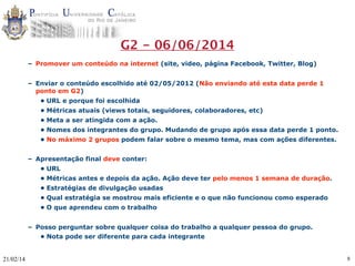 G2 - 06/06/2014
– Promover um conteúdo na internet (site, video, página Facebook, Twitter, Blog)
– Enviar o conteúdo escolhido até 02/05/2012 (Não enviando até esta data perde 1
ponto em G2)
• URL e porque foi escolhida
• Métricas atuais (views totais, seguidores, colaboradores, etc)
• Meta a ser atingida com a ação.
• Nomes dos integrantes do grupo. Mudando de grupo após essa data perde 1 ponto.
• No máximo 2 grupos podem falar sobre o mesmo tema, mas com ações diferentes.
– Apresentação final deve conter:
• URL
• Métricas antes e depois da ação. Ação deve ter pelo menos 1 semana de duração.
• Estratégias de divulgação usadas
• Qual estratégia se mostrou mais eficiente e o que não funcionou como esperado
• O que aprendeu com o trabalho
– Posso perguntar sobre qualquer coisa do trabalho a qualquer pessoa do grupo.
• Nota pode ser diferente para cada integrante

21/02/14

8

 