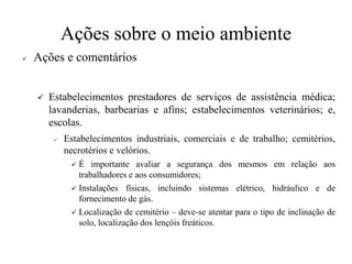 Ações sobre o meio ambiente
✓ Ações e comentários
✓ Estabelecimentos prestadores de serviços de assistência médica;
lavanderias, barbearias e afins; estabelecimentos veterinários; e,
escolas.
✓ Estabelecimentos industriais, comerciais e de trabalho; cemitérios,
necrotérios e velórios.
✓ É importante avaliar a segurança dos mesmos em relação aos
trabalhadores e aos consumidores;
✓ Instalações físicas, incluindo sistemas elétrico, hidráulico e de
fornecimento de gás.
✓ Localização de cemitério – deve-se atentar para o tipo de inclinação de
solo, localização dos lençóis freáticos.
 