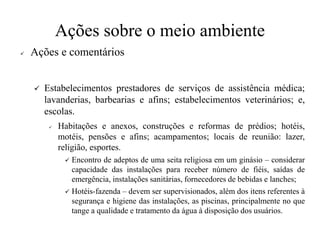 Ações sobre o meio ambiente
✓ Ações e comentários
✓ Estabelecimentos prestadores de serviços de assistência médica;
lavanderias, barbearias e afins; estabelecimentos veterinários; e,
escolas.
✓ Habitações e anexos, construções e reformas de prédios; hotéis,
motéis, pensões e afins; acampamentos; locais de reunião: lazer,
religião, esportes.
✓ Encontro de adeptos de uma seita religiosa em um ginásio – considerar
capacidade das instalações para receber número de fiéis, saídas de
emergência, instalações sanitárias, fornecedores de bebidas e lanches;
✓ Hotéis-fazenda – devem ser supervisionados, além dos itens referentes à
segurança e higiene das instalações, as piscinas, principalmente no que
tange a qualidade e tratamento da água à disposição dos usuários.
 