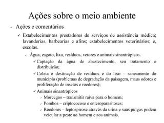 Ações sobre o meio ambiente
✓ Ações e comentários
✓ Estabelecimentos prestadores de serviços de assistência médica;
lavanderias, barbearias e afins; estabelecimentos veterinários; e,
escolas.
✓ Água, esgoto, lixo, resíduos, vetores e animais sinantrópicos.
✓ Captação da água de abastecimento, seu tratamento e
distribuição;
✓ Coleta e destinação de resíduos e do lixo – saneamento do
município (problemas de degradação da paisagem, maus odores e
proliferação de insetos e roedores);
✓ Animais sinantrópicos
✓ Morcegos – transmitir raiva para o homem;
✓ Pombos – criptococose e enteroparasitoses;
✓ Roedores – leptospirose através da urina e suas pulgas podem
veicular a peste ao homem e aos animais.
 