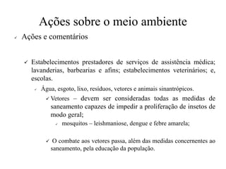 Ações sobre o meio ambiente
✓ Ações e comentários
✓ Estabelecimentos prestadores de serviços de assistência médica;
lavanderias, barbearias e afins; estabelecimentos veterinários; e,
escolas.
✓ Água, esgoto, lixo, resíduos, vetores e animais sinantrópicos.
✓ Vetores – devem ser consideradas todas as medidas de
saneamento capazes de impedir a proliferação de insetos de
modo geral;
✓ mosquitos – leishmaniose, dengue e febre amarela;
✓ O combate aos vetores passa, além das medidas concernentes ao
saneamento, pela educação da população.
 